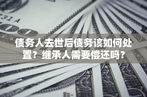 北京债务人去世后债务该如何处置？继承人需要偿还吗？