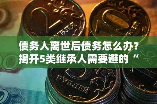 北京债务人离世后债务怎么办？揭开5类继承人需要避的“坑”
