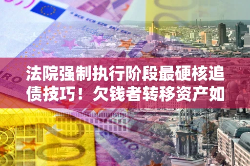 北京法院强制执行阶段最硬核追债技巧！欠钱者转移资产如何破解？