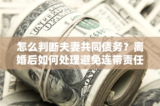 北京怎么判断夫妻共同债务？离婚后如何处理避免连带责任？